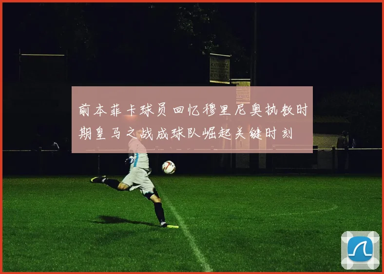 前本菲卡球员回忆穆里尼奥执教时期皇马之战成球队崛起关键时刻