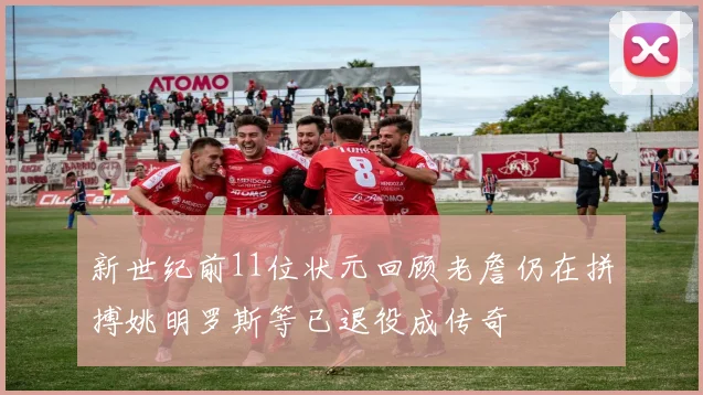 新世纪前11位状元回顾老詹仍在拼搏姚明罗斯等已退役成传奇