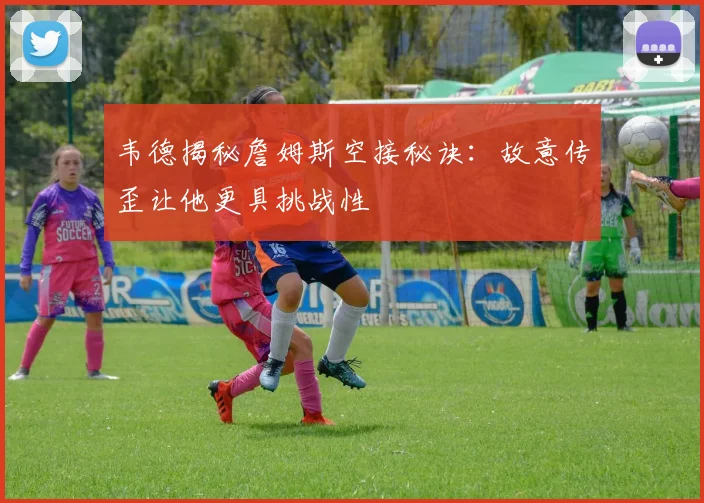 韦德揭秘詹姆斯空接秘诀：故意传歪让他更具挑战性