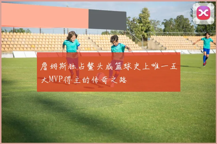 詹姆斯独占鳌头成篮球史上唯一五大MVP得主的传奇之路