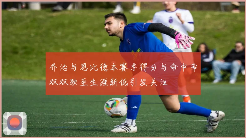 乔治与恩比德本赛季得分与命中率双双跌至生涯新低引发关注