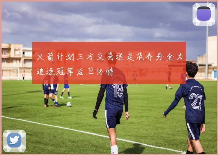 火箭计划三方交易送走范乔丹全力追逐冠军后卫怀特
