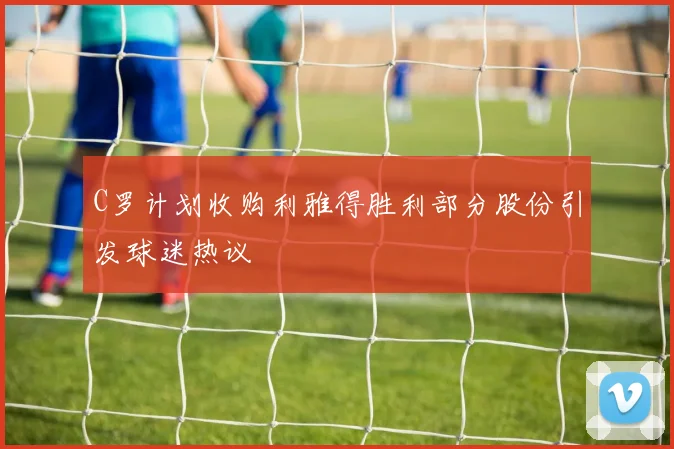 C罗计划收购利雅得胜利部分股份引发球迷热议