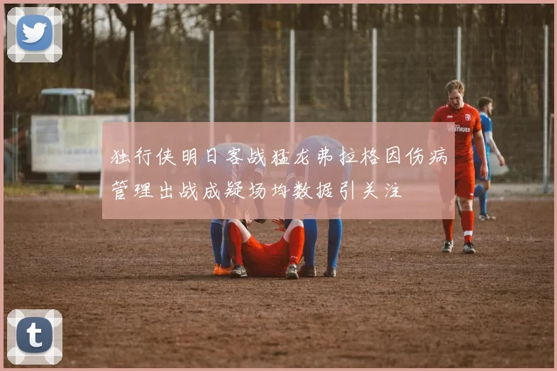 独行侠明日客战猛龙弗拉格因伤病管理出战成疑场均数据引关注