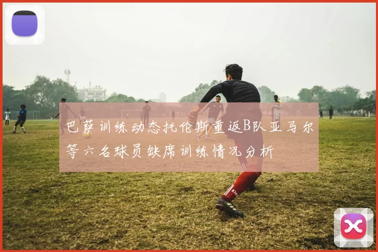 巴萨训练动态托伦斯重返B队亚马尔等六名球员缺席训练情况分析
