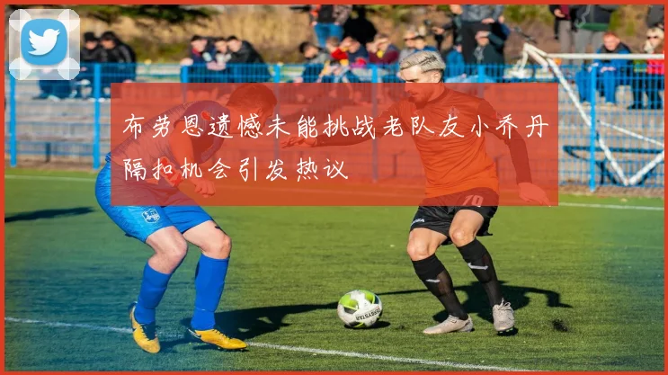 布劳恩遗憾未能挑战老队友小乔丹隔扣机会引发热议
