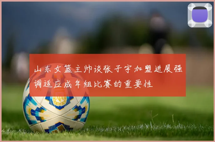 山东女篮主帅谈张子宇加盟进展强调适应成年组比赛的重要性