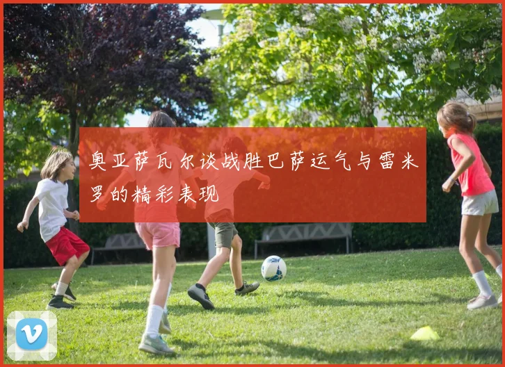 奥亚萨瓦尔谈战胜巴萨运气与雷米罗的精彩表现