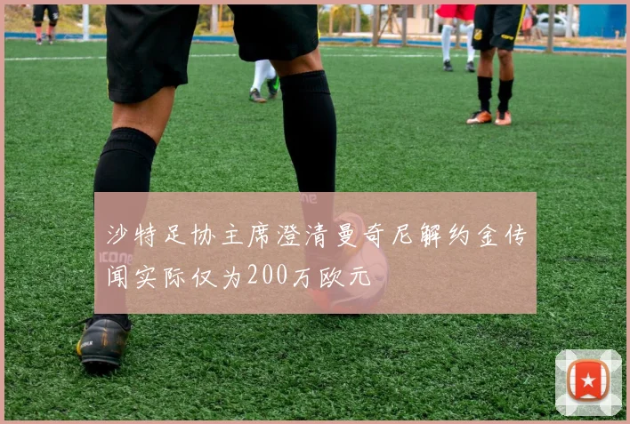 沙特足协主席澄清曼奇尼解约金传闻实际仅为200万欧元