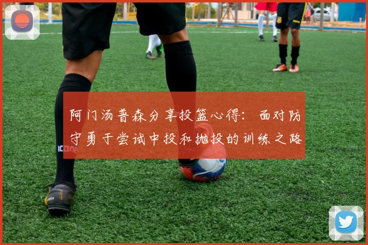 阿门汤普森分享投篮心得：面对防守勇于尝试中投和抛投的训练之路