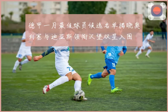 德甲一月最佳球员候选名单揭晓奥利塞与迪亚斯领衔汉堡双星入围