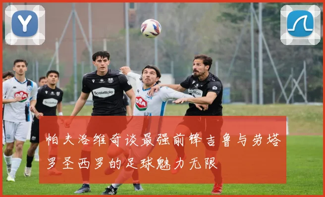 帕夫洛维奇谈最强前锋吉鲁与劳塔罗圣西罗的足球魅力无限