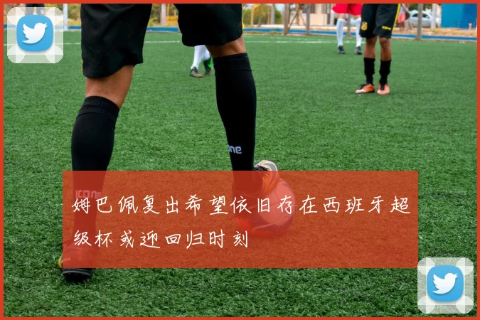 姆巴佩复出希望依旧存在西班牙超级杯或迎回归时刻