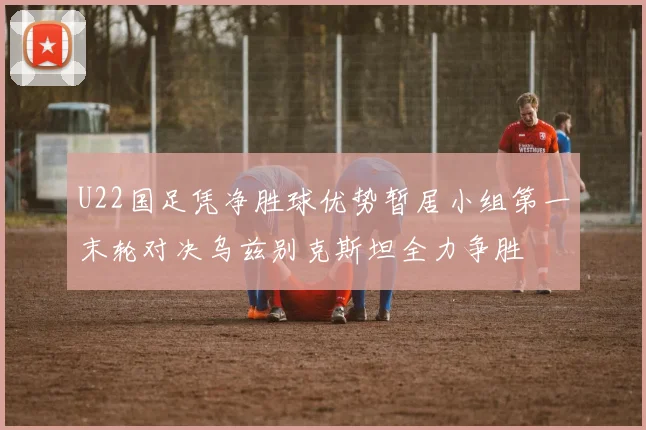 U22国足凭净胜球优势暂居小组第一末轮对决乌兹别克斯坦全力争胜