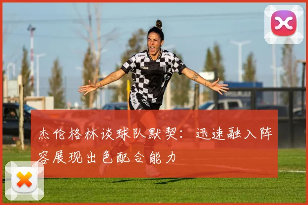 杰伦格林谈球队默契：迅速融入阵容展现出色配合能力