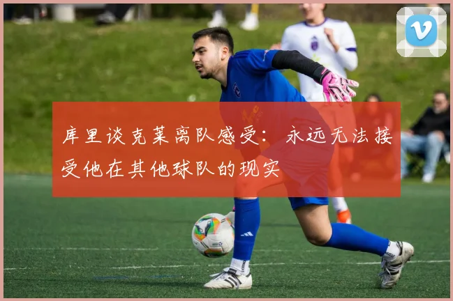 库里谈克莱离队感受：永远无法接受他在其他球队的现实