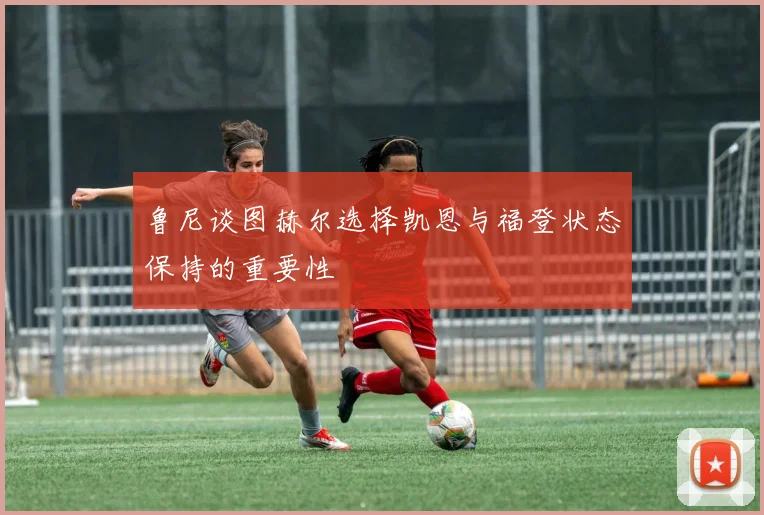 鲁尼谈图赫尔选择凯恩与福登状态保持的重要性