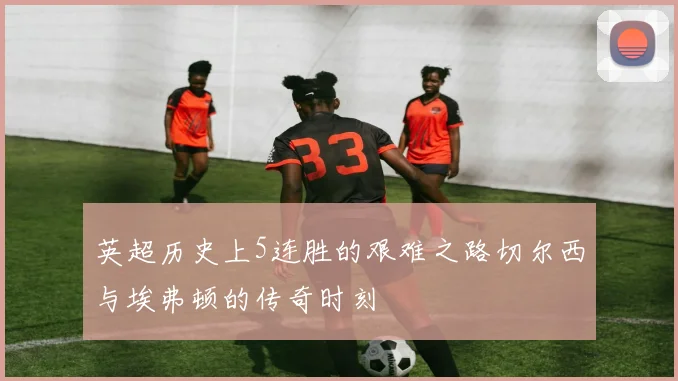 英超历史上5连胜的艰难之路切尔西与埃弗顿的传奇时刻