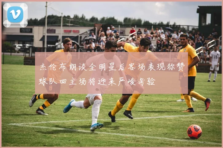 杰伦布朗谈全明星后客场表现称赞球队回主场将迎来严峻考验