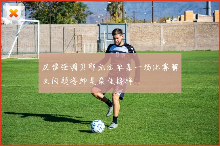 皮雷强调贝耶无法单靠一场比赛解决问题塔帅是最佳榜样