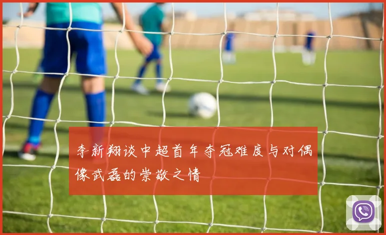 李新翔谈中超首年夺冠难度与对偶像武磊的崇敬之情