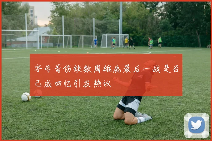 字母哥伤缺数周雄鹿最后一战是否已成回忆引发热议